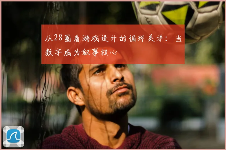 从28圈看游戏设计的循环美学：当数字成为叙事核心